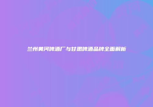 兰州黄河啤酒厂与甘肃啤酒品牌全面解析