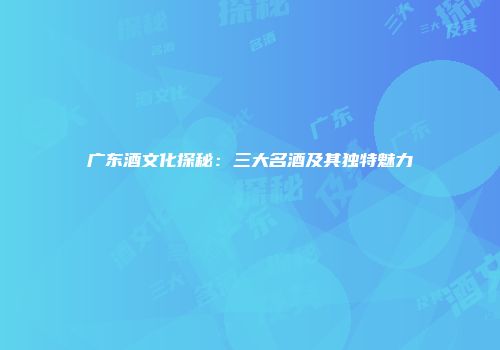 广东酒文化探秘：三大名酒及其独特魅力