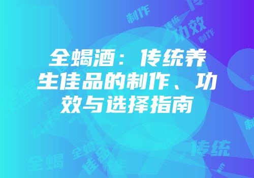 全蝎酒：传统养生佳品的制作、功效与选择指南