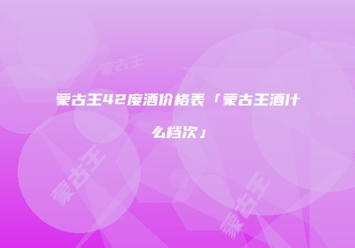 蒙古王42度酒价格表「蒙古王酒什么档次」