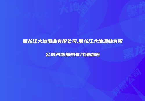 黑龙江大地酒业有限公司,黑龙江大地酒业有限公司河南郑州有代销点吗