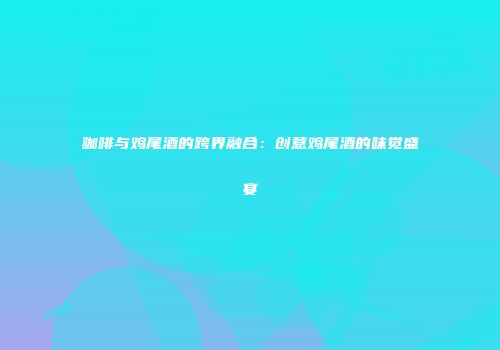 咖啡与鸡尾酒的跨界融合：创意鸡尾酒的味觉盛宴