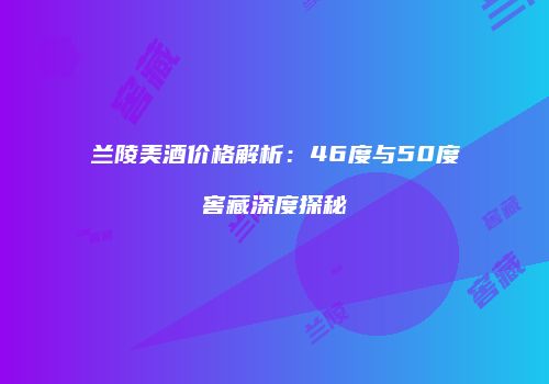 兰陵美酒价格解析：46度与50度窖藏深度探秘