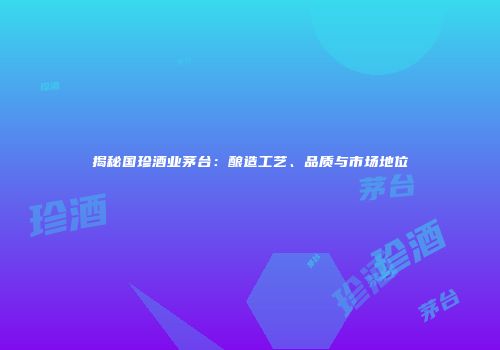 揭秘国珍酒业茅台：酿造工艺、品质与市场地位