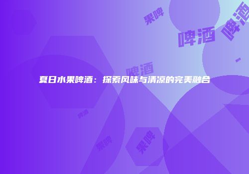 夏日水果啤酒：探索风味与清凉的完美融合