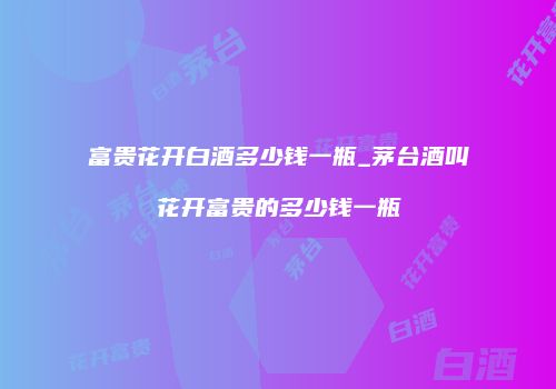 富贵花开白酒多少钱一瓶_茅台酒叫花开富贵的多少钱一瓶