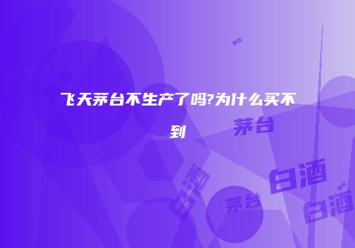 飞天茅台不生产了吗?为什么买不到