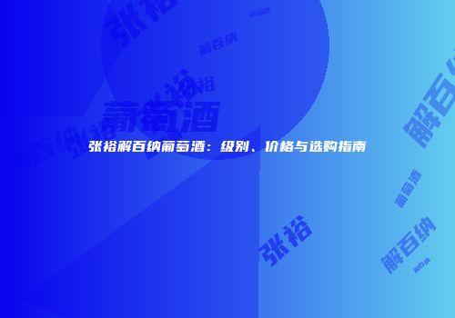 张裕解百纳葡萄酒：级别、价格与选购指南