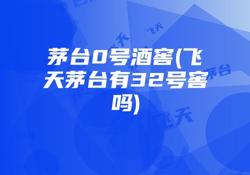 茅台0号酒窖(飞天茅台有32号窖吗)