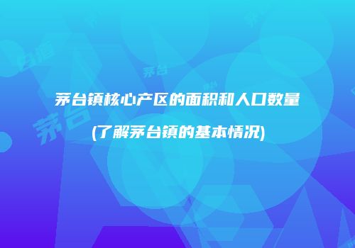 茅台镇核心产区的面积和人口数量(了解茅台镇的基本情况)