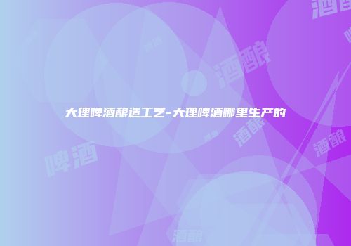 大理啤酒酿造工艺-大理啤酒哪里生产的