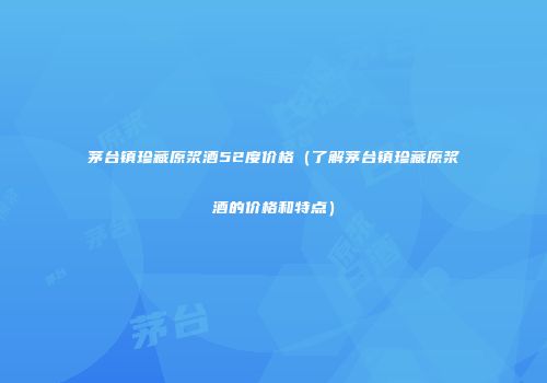 茅台镇珍藏原浆酒52度价格（了解茅台镇珍藏原浆酒的价格和特点）
