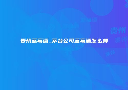 贵州蓝莓酒_茅台公司蓝莓酒怎么样