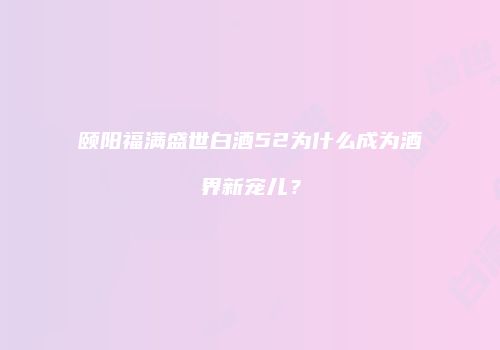 颐阳福满盛世白酒52为什么成为酒界新宠儿？