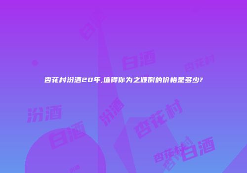 杏花村汾酒20年,值得你为之倾倒的价格是多少?
