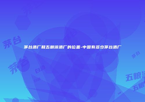 茅台酒厂和五粮液酒厂的位置-中国有多少茅台酒厂