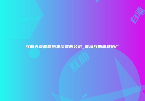 互助天麦青稞酒集团有限公司_青海互助青稞酒厂