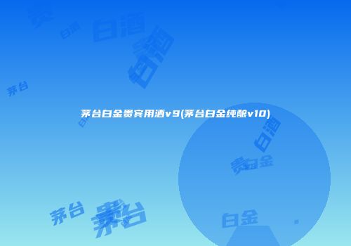 茅台白金贵宾用酒v9(茅台白金纯酿v10)