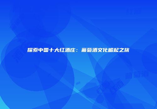 探索中国十大红酒庄：葡萄酒文化崛起之旅