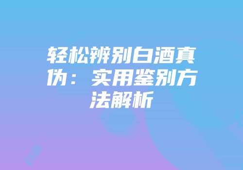 轻松辨别白酒真伪：实用鉴别方法解析