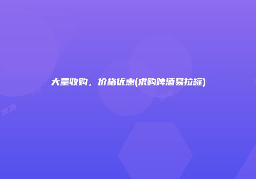 大量收购，价格优惠(求购啤酒易拉罐)