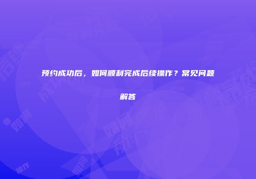 预约成功后，如何顺利完成后续操作？常见问题解答