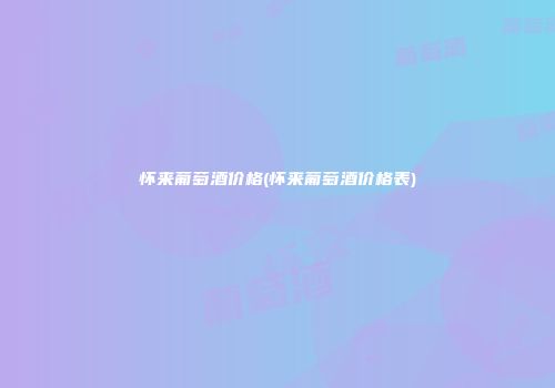 怀来葡萄酒价格(怀来葡萄酒价格表)