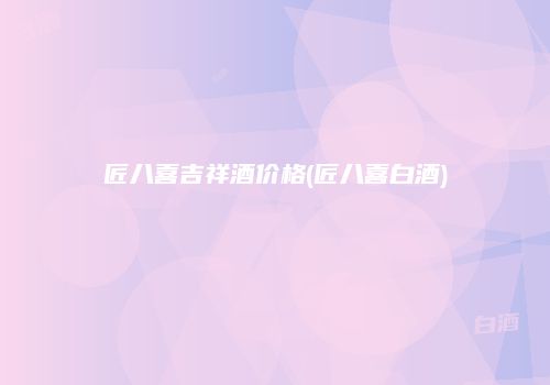 匠八喜吉祥酒价格(匠八喜白酒)