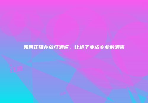 如何正确存放红酒杯，让柜子变成专业的酒窖