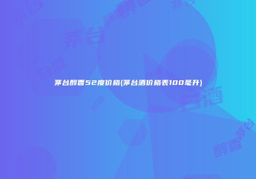 茅台醇香52度价格(茅台酒价格表100毫升)