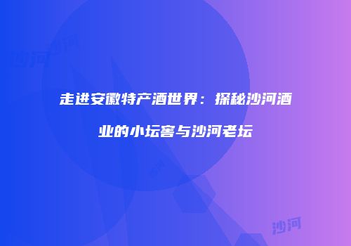 走进安徽特产酒世界：探秘沙河酒业的小坛窖与沙河老坛