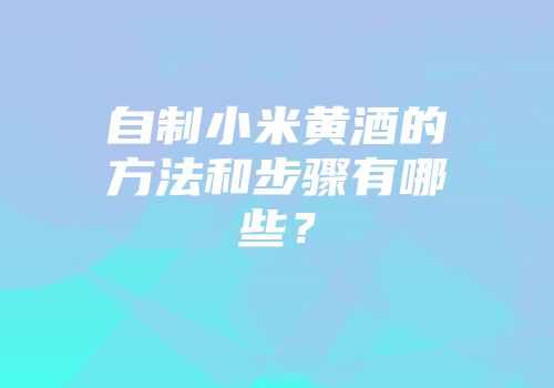 自制小米黄酒的方法和步骤有哪些？