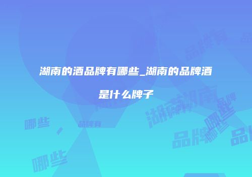 湖南的酒品牌有哪些_湖南的品牌酒是什么牌子