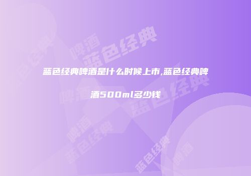 蓝色经典啤酒是什么时候上市,蓝色经典啤酒500ml多少钱