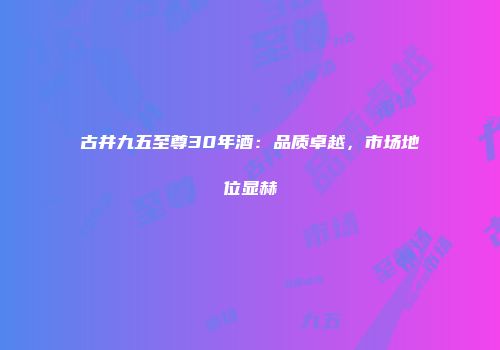 古井九五至尊30年酒：品质卓越，市场地位显赫