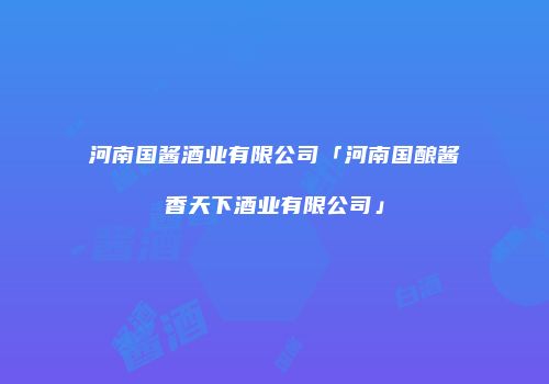 河南国酱酒业有限公司「河南国酿酱香天下酒业有限公司」