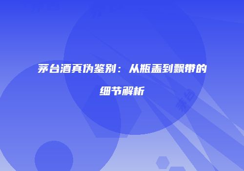茅台酒真伪鉴别：从瓶盖到飘带的细节解析