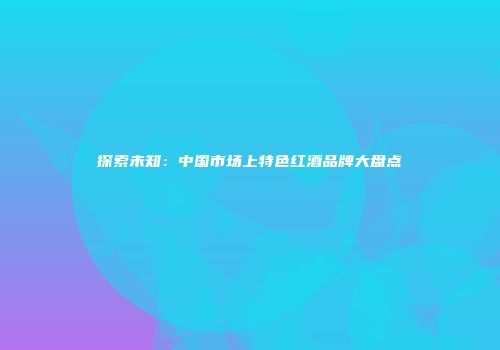 探索未知：中国市场上特色红酒品牌大盘点
