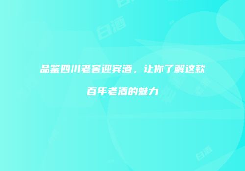 品鉴四川老窖迎宾酒，让你了解这款百年老酒的魅力