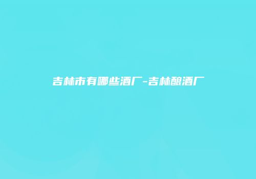 吉林市有哪些酒厂-吉林酿酒厂