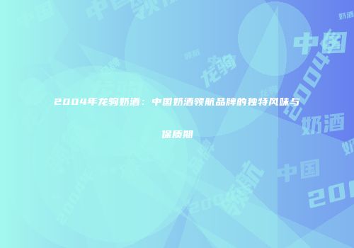 2004年龙驹奶酒：中国奶酒领航品牌的独特风味与保质期