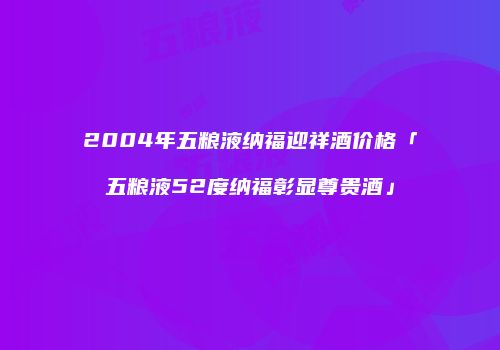 2004年五粮液纳福迎祥酒价格「五粮液52度纳福彰显尊贵酒」