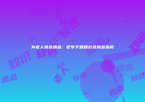 为老人挑选酒品：老爷子酒知识及挑选指南
