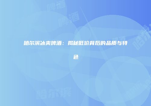 哈尔滨冰爽啤酒：揭秘低价背后的品质与特色