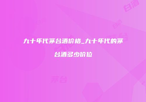 九十年代茅台酒价格_九十年代的茅台酒多少价位