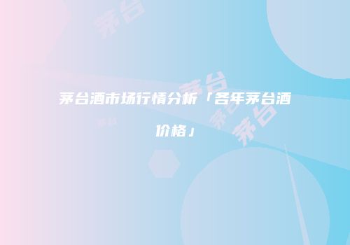 茅台酒市场行情分析「各年茅台酒价格」