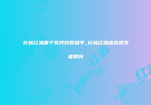 长城红酒哪个系列好喝知乎_长城红酒适合初学者喝吗