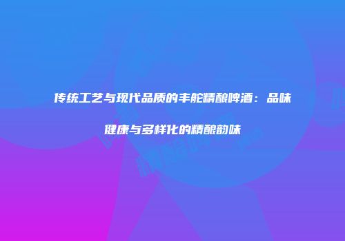 传统工艺与现代品质的丰舵精酿啤酒：品味健康与多样化的精酿韵味