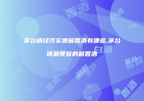 茅台镇经济实惠酱香酒有哪些,茅台镇最便宜的酱香酒