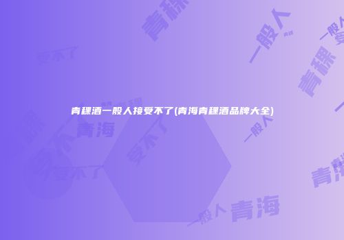 青稞酒一般人接受不了(青海青稞酒品牌大全)